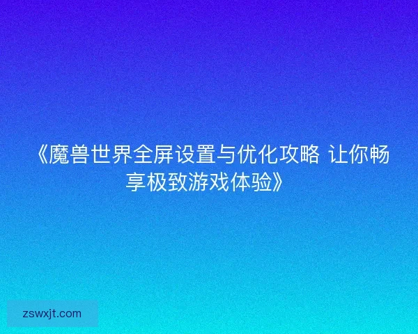 《魔兽世界全屏设置与优化攻略 让你畅享极致游戏体验》