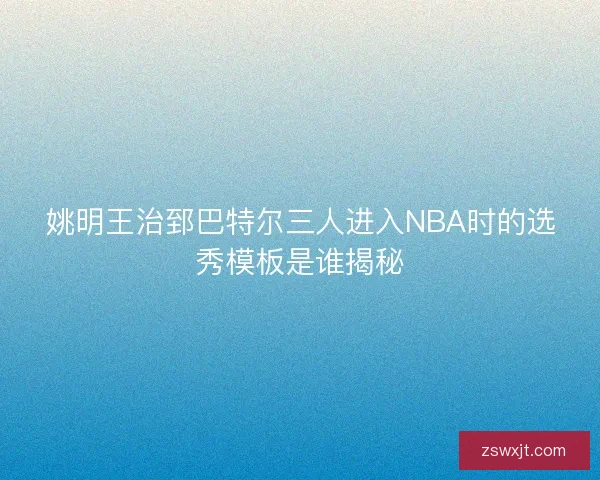 姚明王治郅巴特尔三人进入NBA时的选秀模板是谁揭秘