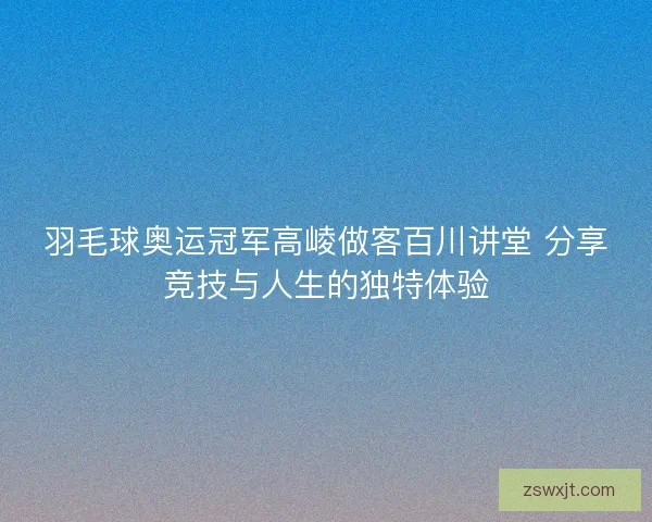 羽毛球奥运冠军高崚做客百川讲堂 分享竞技与人生的独特体验