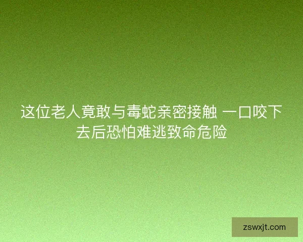 这位老人竟敢与毒蛇亲密接触 一口咬下去后恐怕难逃致命危险