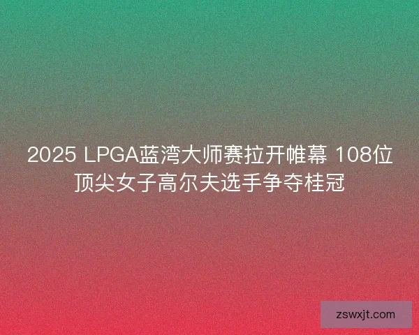 2025 LPGA蓝湾大师赛拉开帷幕 108位顶尖女子高尔夫选手争夺桂冠