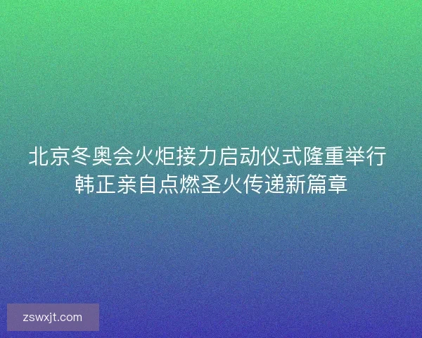 北京冬奥会火炬接力启动仪式隆重举行 韩正亲自点燃圣火传递新篇章