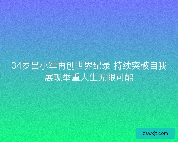 34岁吕小军再创世界纪录 持续突破自我展现举重人生无限可能