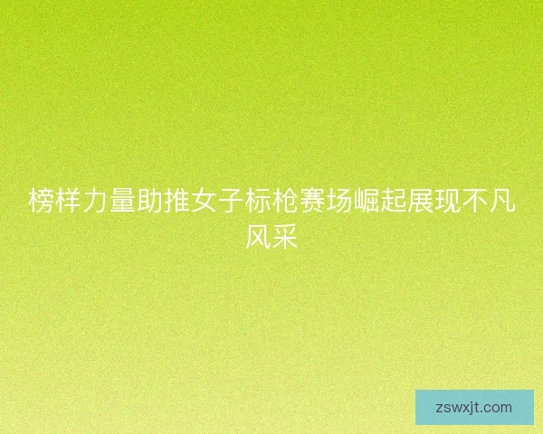 榜样力量助推女子标枪赛场崛起展现不凡风采