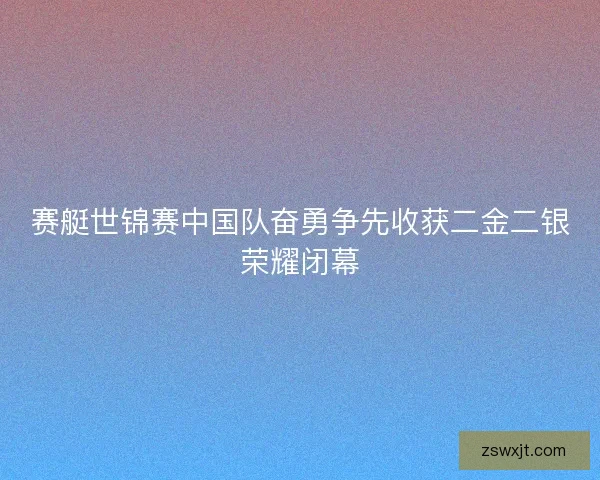 赛艇世锦赛中国队奋勇争先收获二金二银荣耀闭幕
