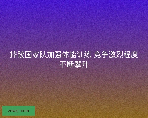 摔跤国家队加强体能训练 竞争激烈程度不断攀升