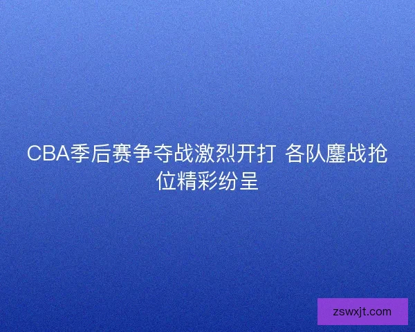CBA季后赛争夺战激烈开打 各队鏖战抢位精彩纷呈