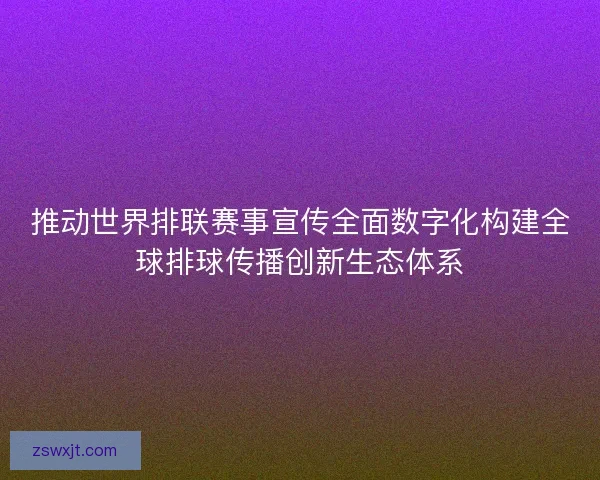 推动世界排联赛事宣传全面数字化构建全球排球传播创新生态体系