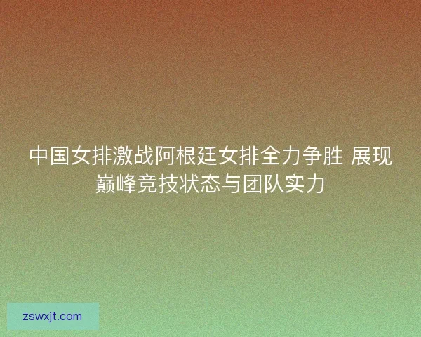 中国女排激战阿根廷女排全力争胜 展现巅峰竞技状态与团队实力